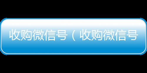 收购微信号（收vx号回收平台秒接购微信号24在线实时到账）